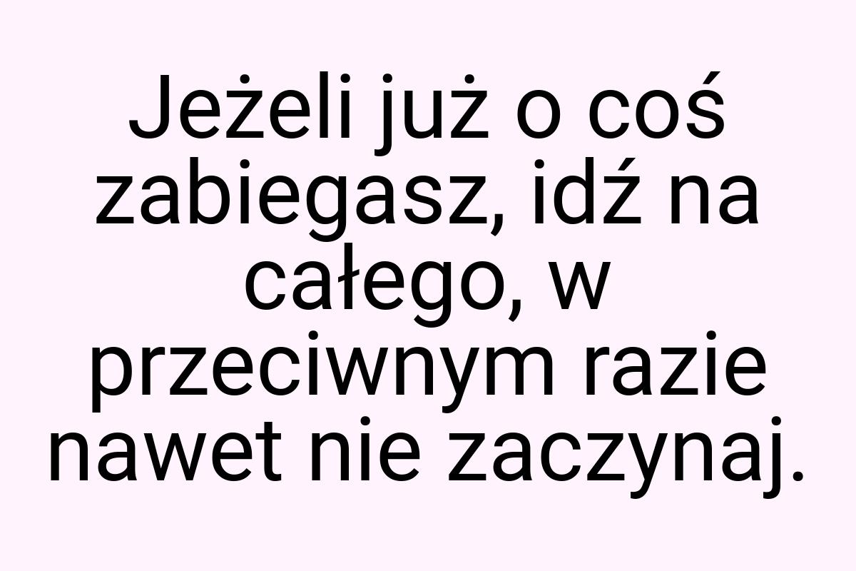 Jeżeli już o coś zabiegasz, idź na całego, w przeciwnym