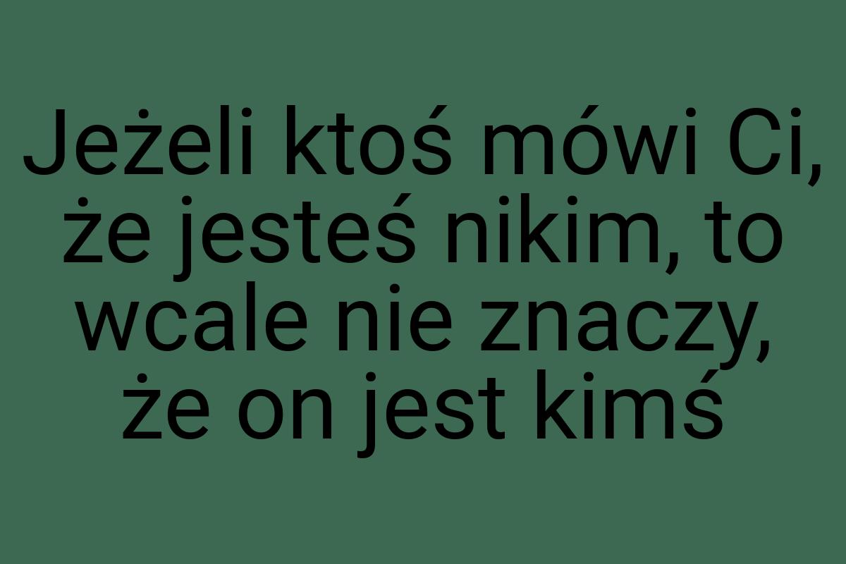 Jeżeli ktoś mówi Ci, że jesteś nikim, to wcale nie znaczy