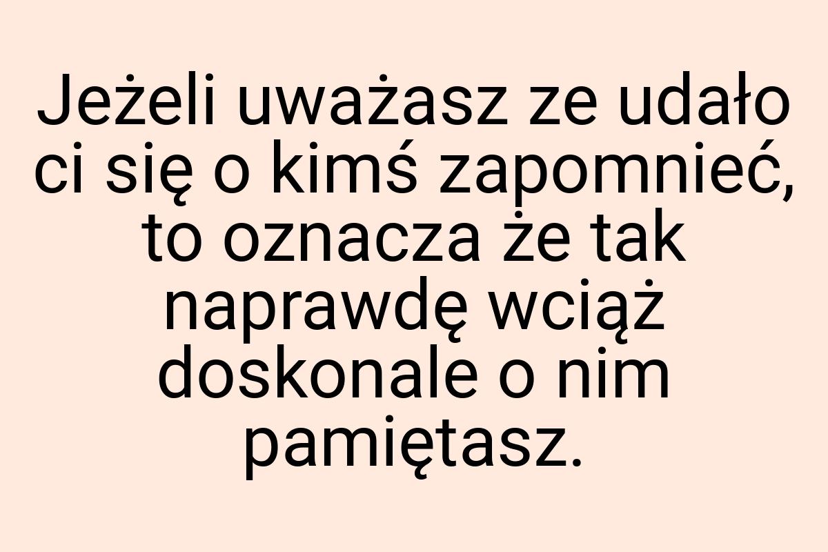 Jeżeli uważasz ze udało ci się o kimś zapomnieć, to oznacza