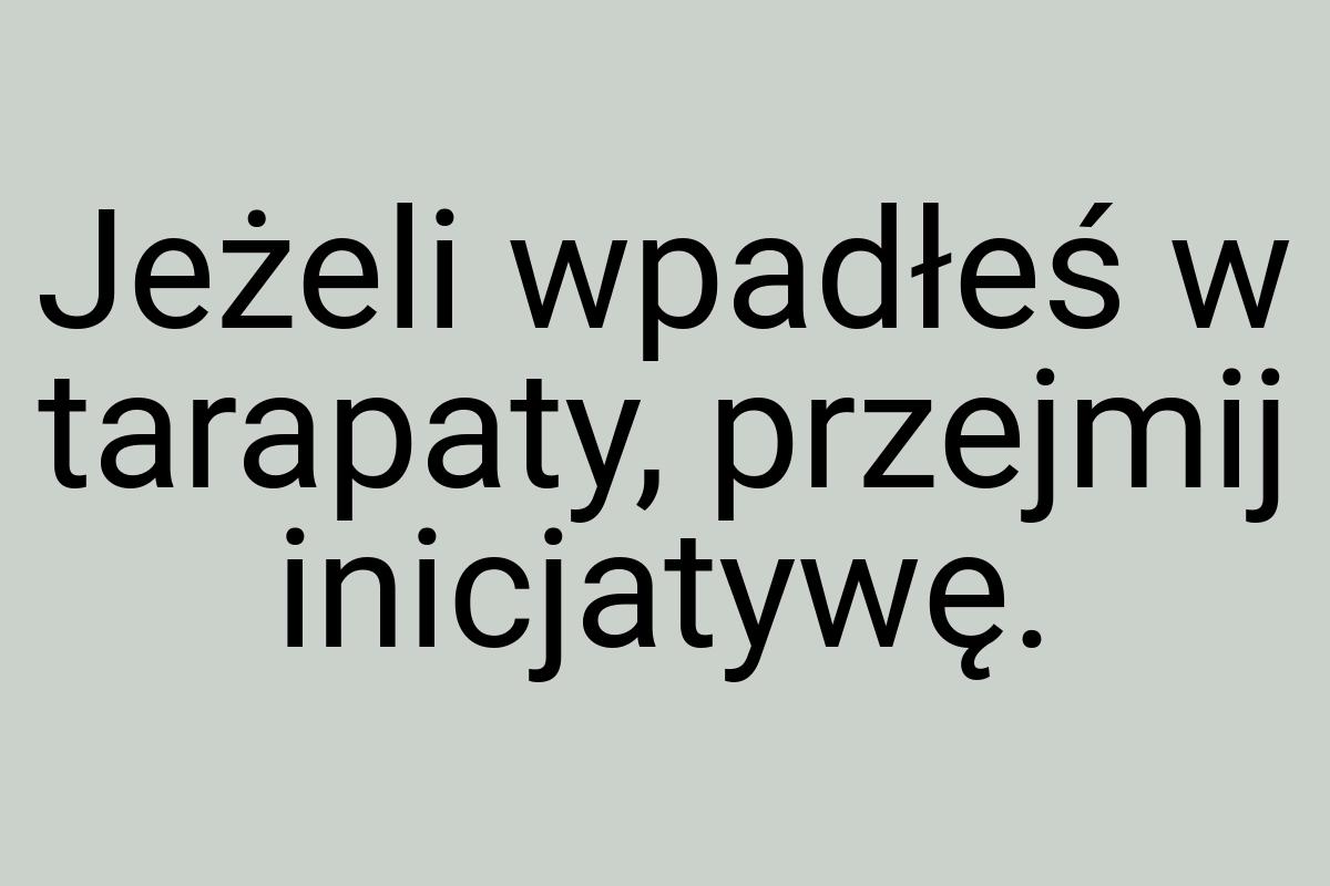 Jeżeli wpadłeś w tarapaty, przejmij inicjatywę