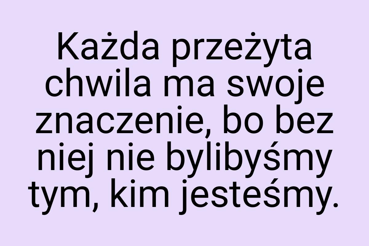 Każda przeżyta chwila ma swoje znaczenie, bo bez niej nie