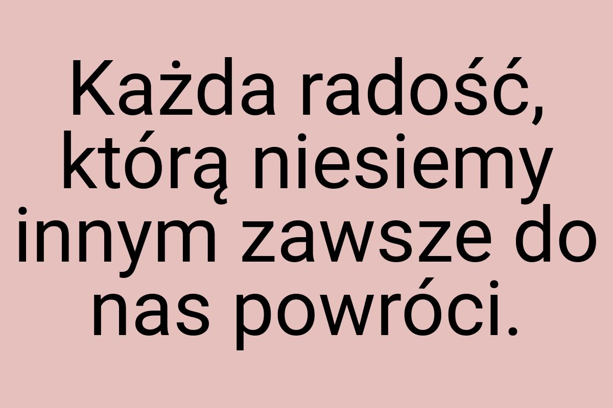 Każda radość, którą niesiemy innym zawsze do nas powróci