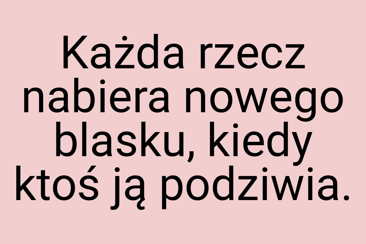 Każda rzecz nabiera nowego blasku, kiedy ktoś ją podziwia