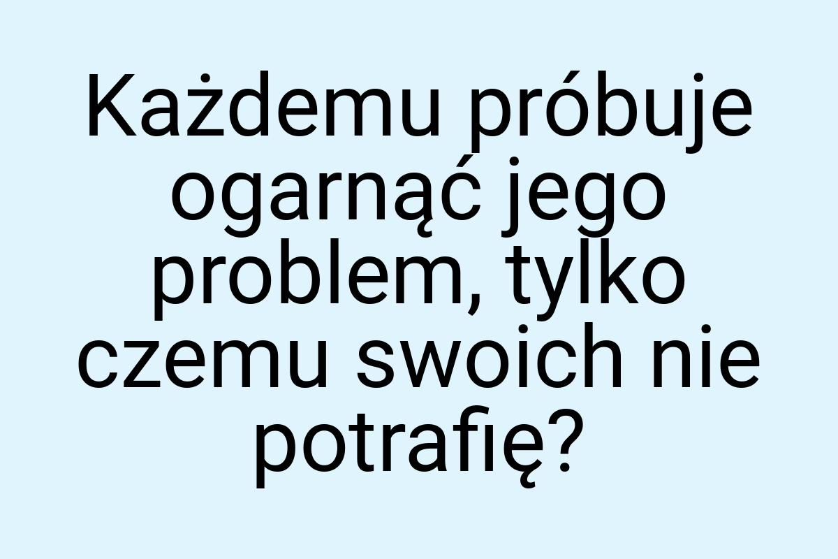 Każdemu próbuje ogarnąć jego problem, tylko czemu swoich