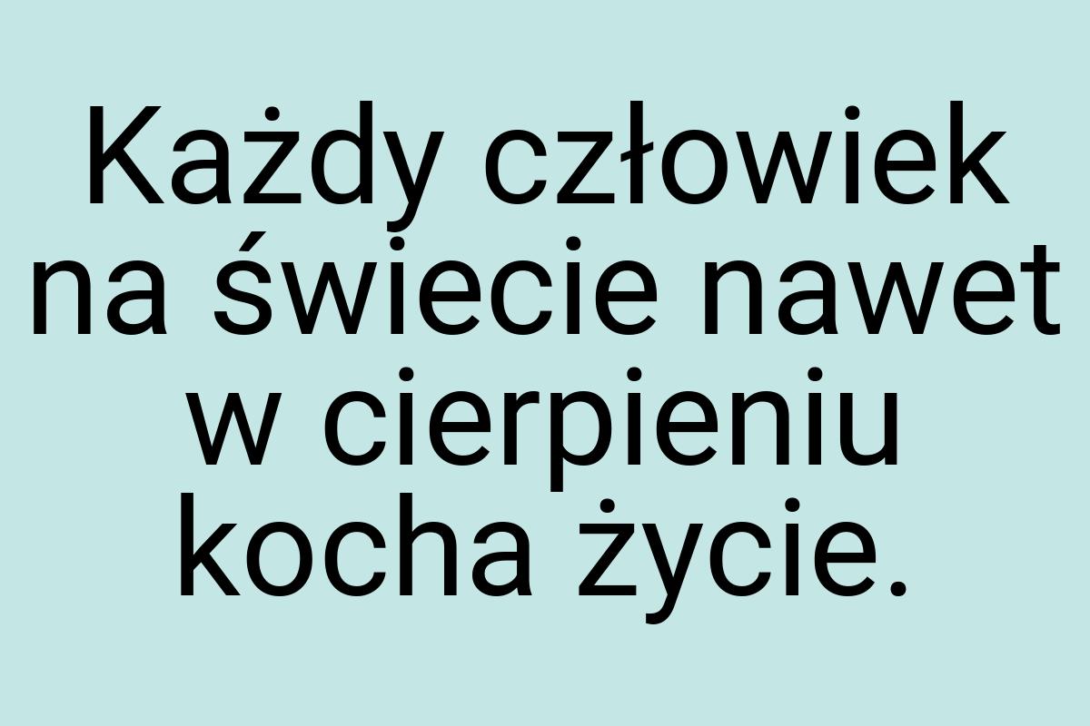 Każdy człowiek na świecie nawet w cierpieniu kocha życie