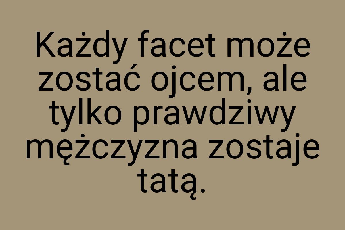 Każdy facet może zostać ojcem, ale tylko prawdziwy