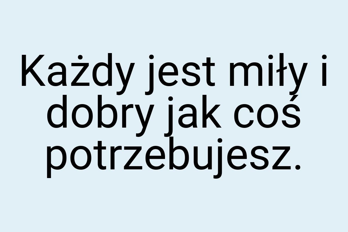 Każdy jest miły i dobry jak coś potrzebujesz