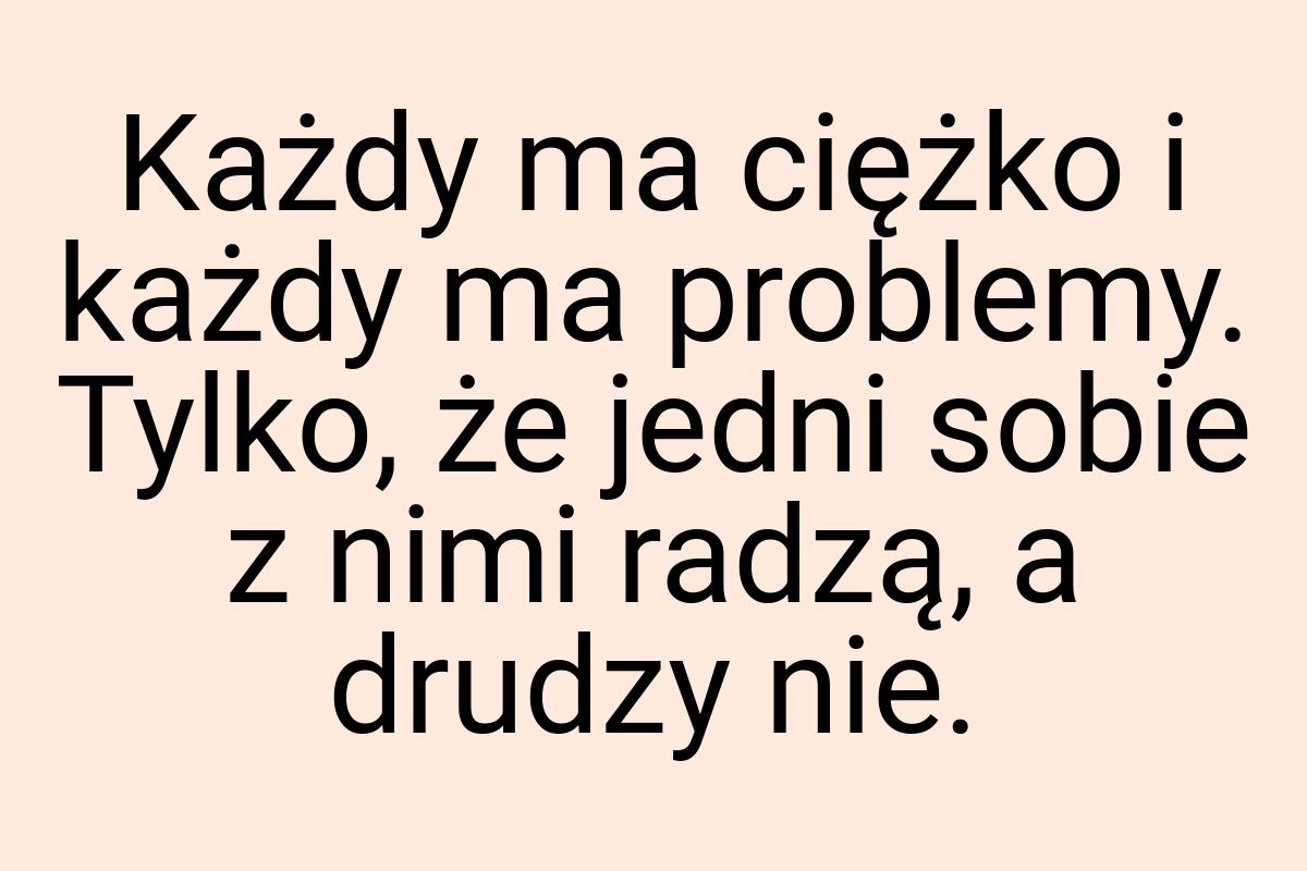 Każdy ma ciężko i każdy ma problemy. Tylko, że jedni sobie