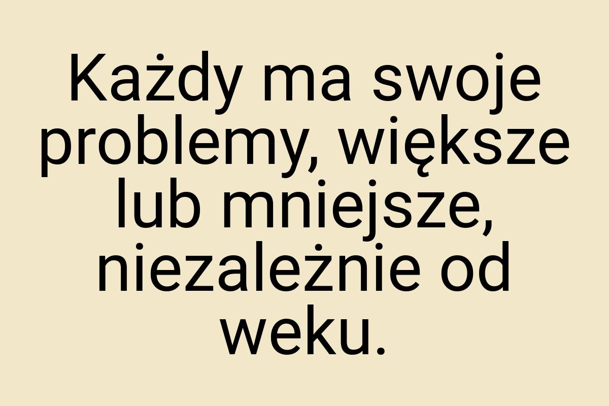 Każdy ma swoje problemy, większe lub mniejsze, niezależnie