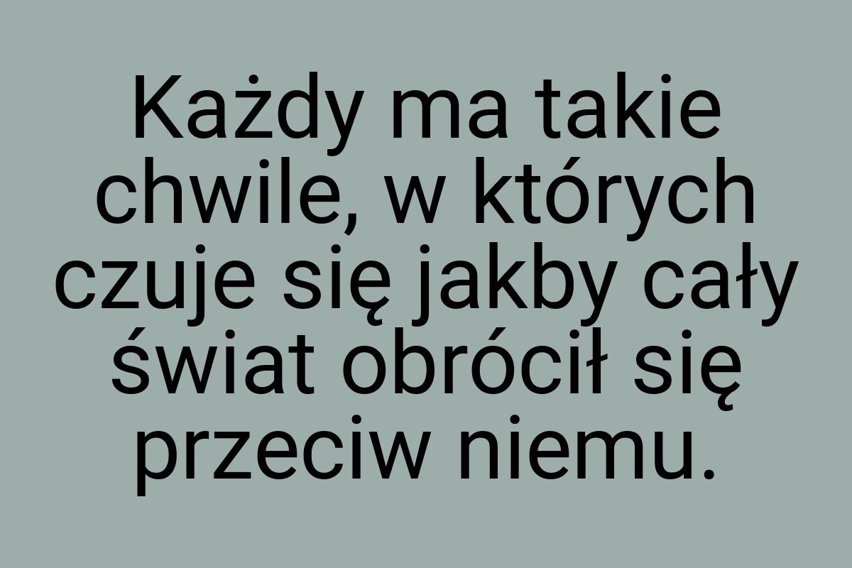 Każdy ma takie chwile, w których czuje się jakby cały świat