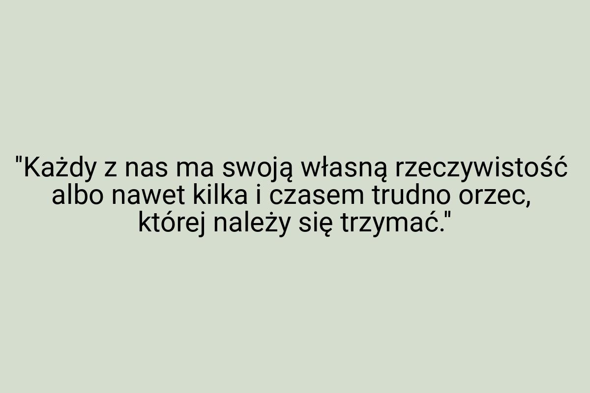 ''Każdy z nas ma swoją własną rzeczywistość albo nawet