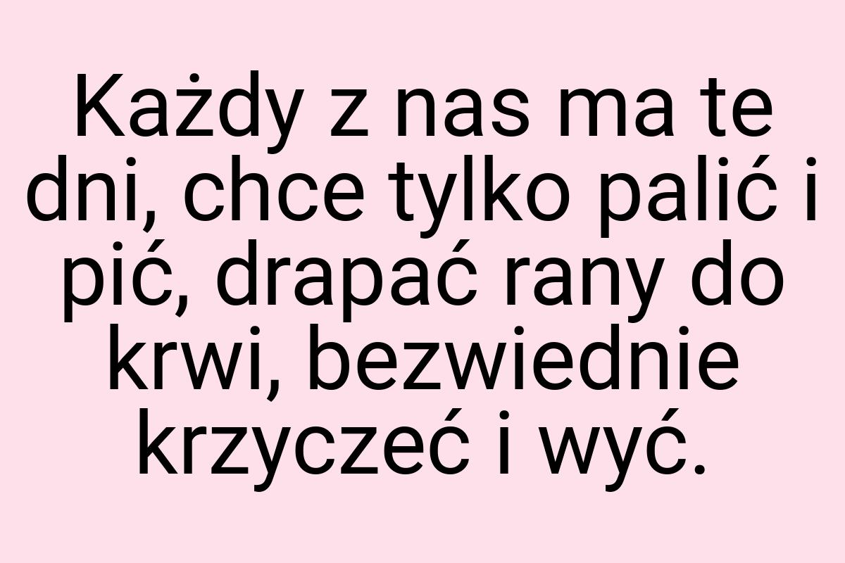 Każdy z nas ma te dni, chce tylko palić i pić, drapać rany