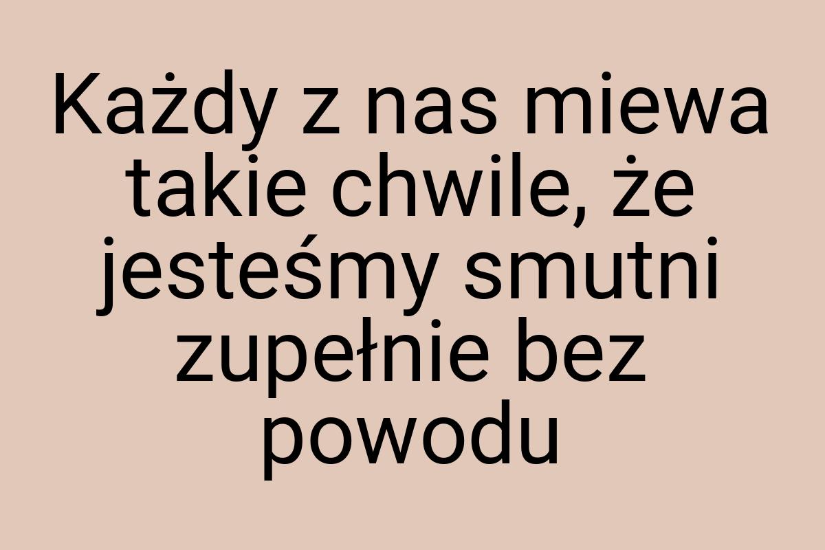 Każdy z nas miewa takie chwile, że jesteśmy smutni zupełnie