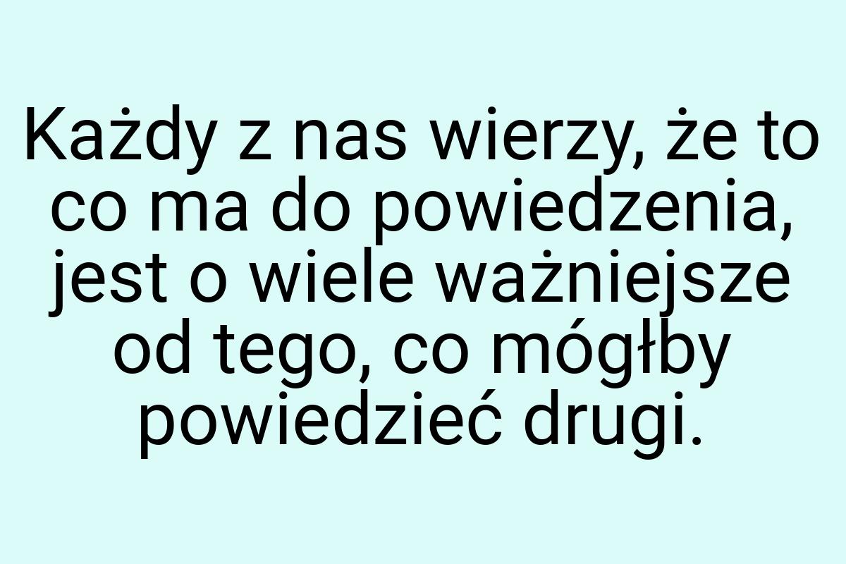 Każdy z nas wierzy, że to co ma do powiedzenia, jest o