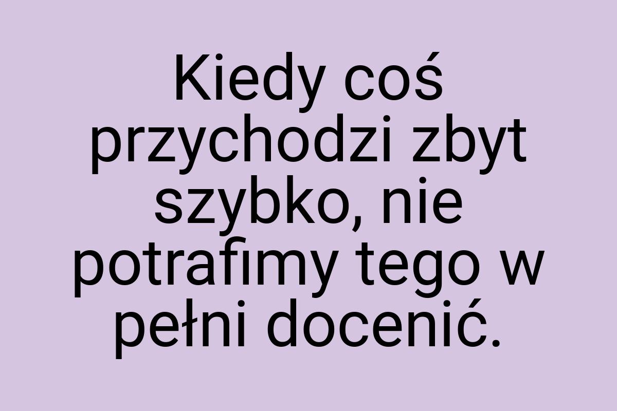 Kiedy coś przychodzi zbyt szybko, nie potrafimy tego w