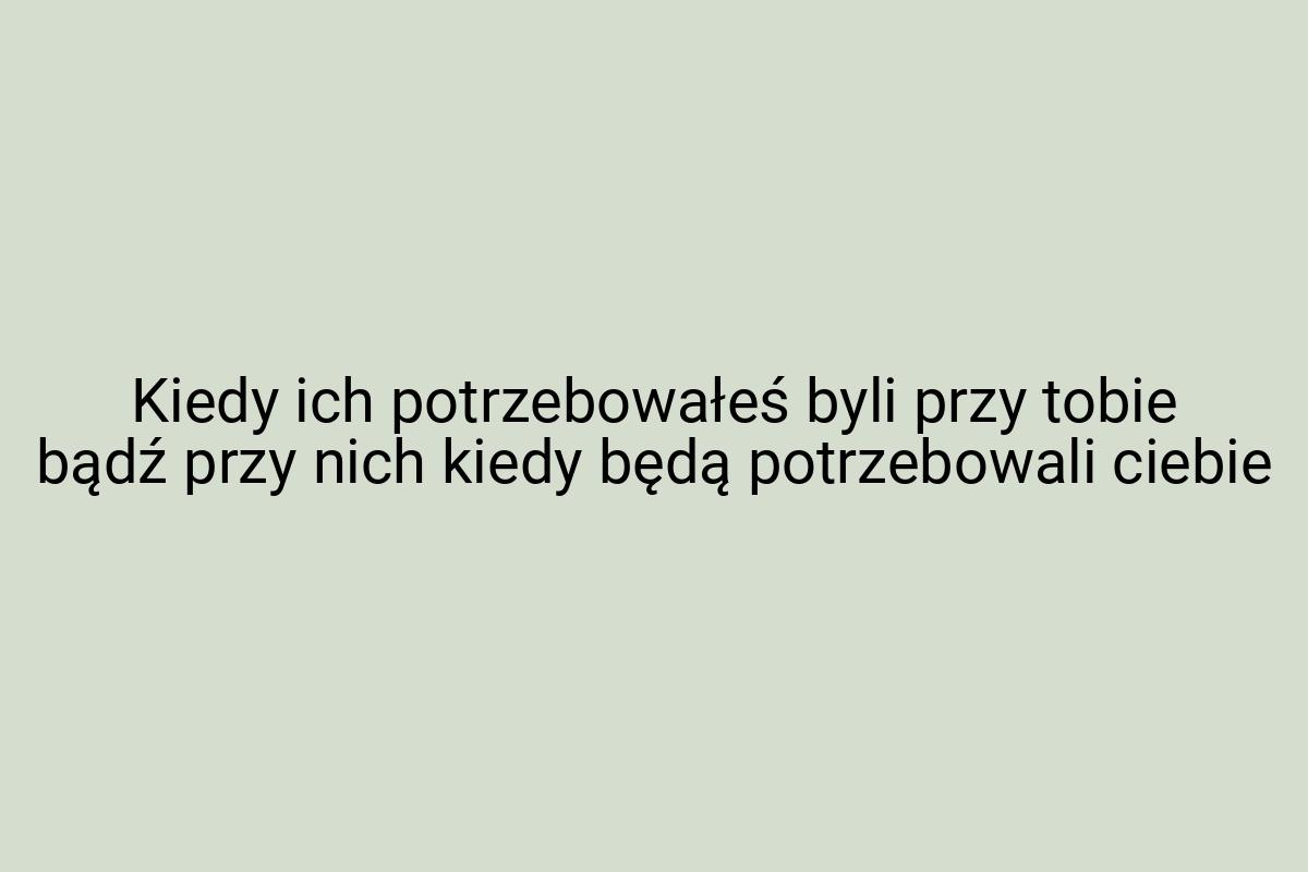 Kiedy ich potrzebowałeś byli przy tobie bądź przy nich