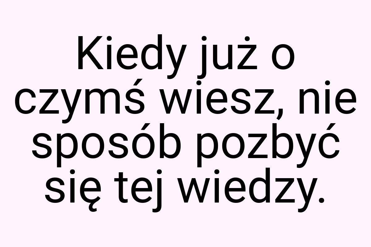 Kiedy już o czymś wiesz, nie sposób pozbyć się tej wiedzy