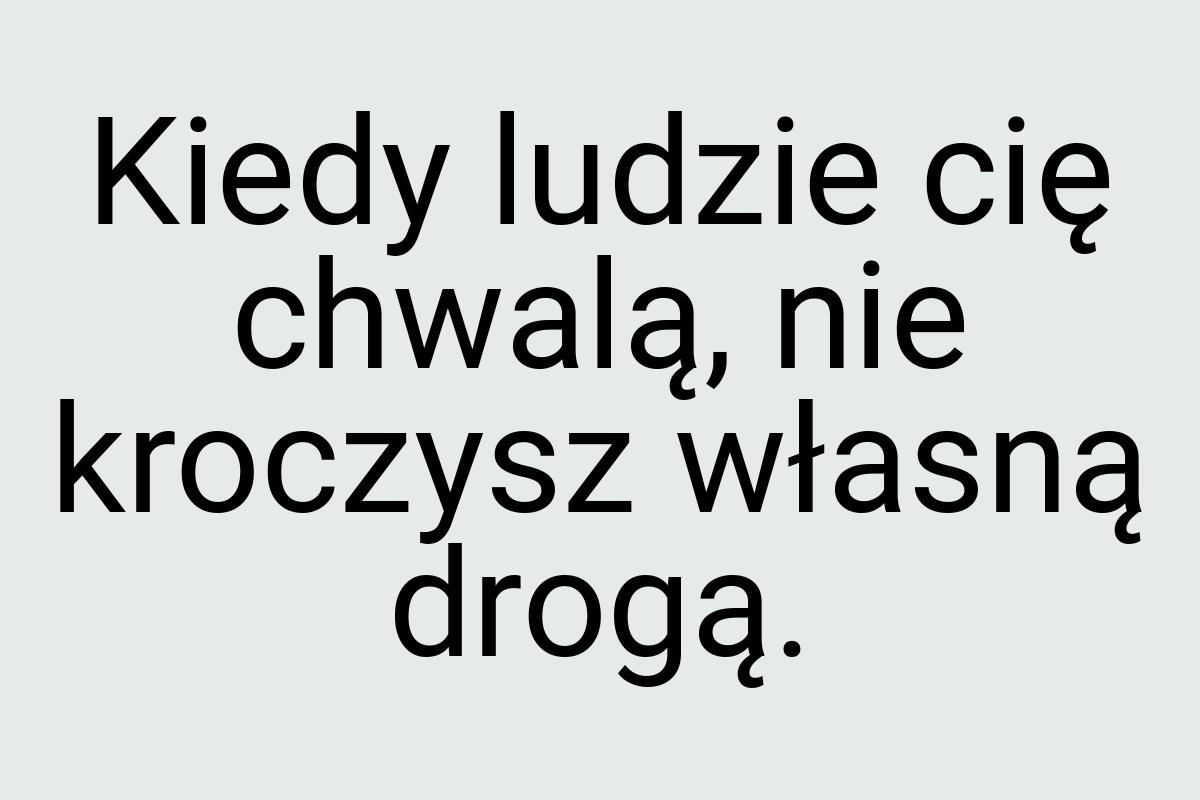 Kiedy ludzie cię chwalą, nie kroczysz własną drogą