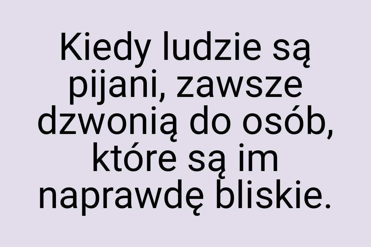 Kiedy ludzie są pijani, zawsze dzwonią do osób, które są im