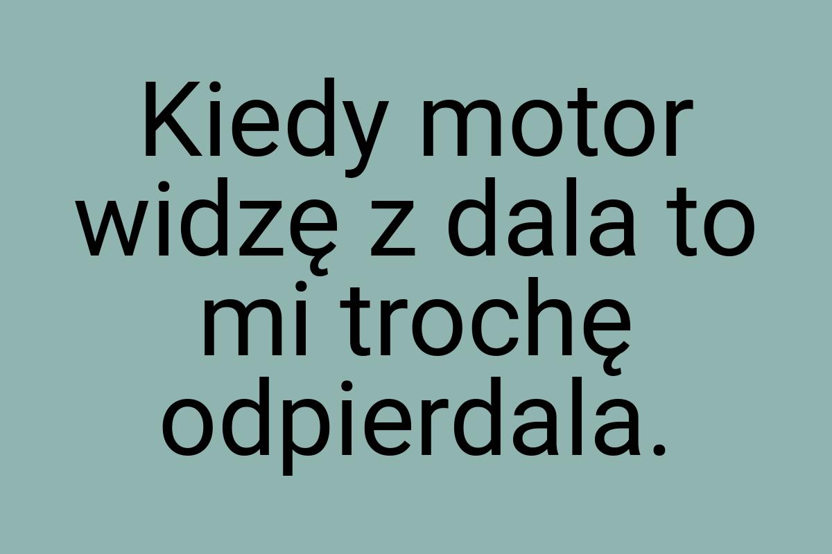 Kiedy motor widzę z dala to mi trochę odpierdala