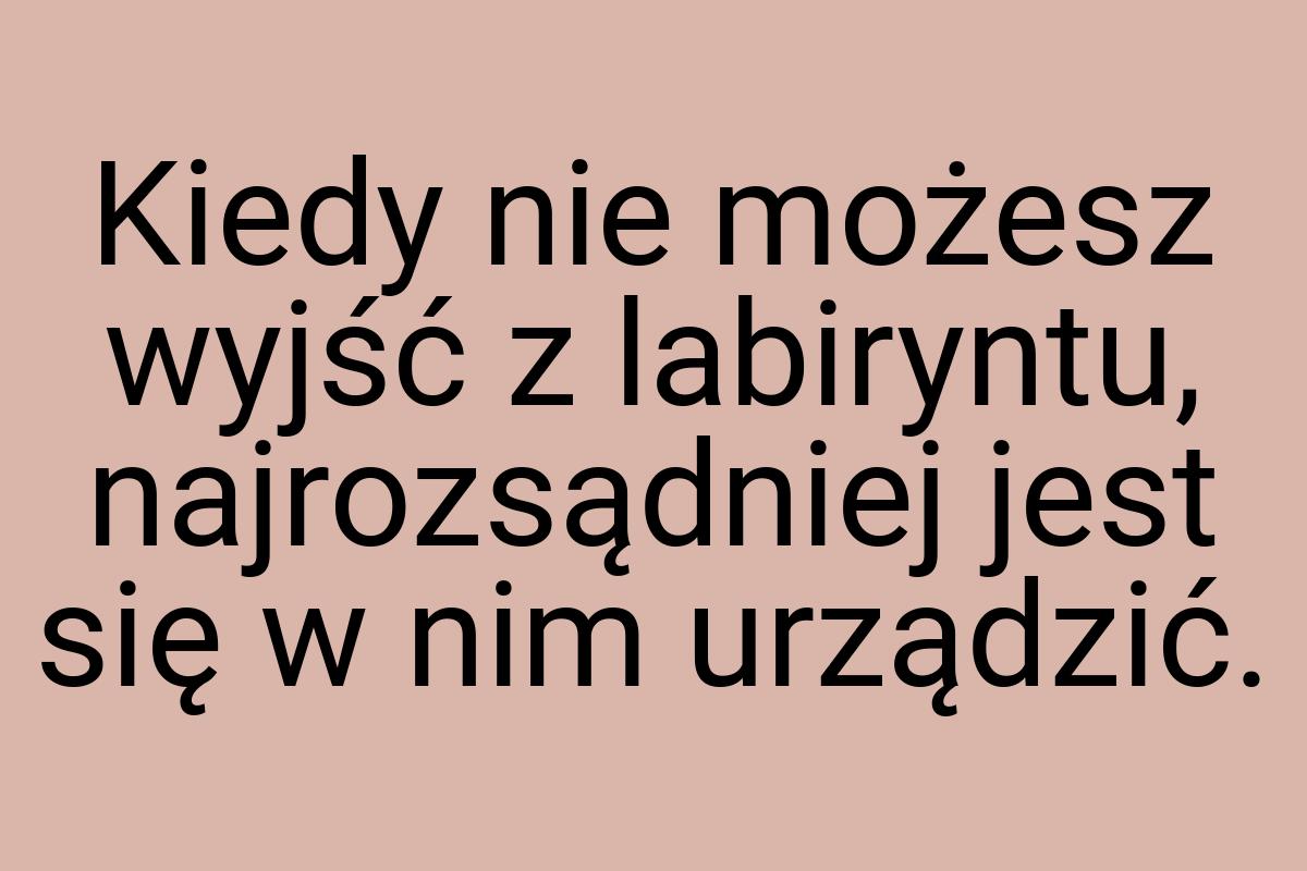 Kiedy nie możesz wyjść z labiryntu, najrozsądniej jest się