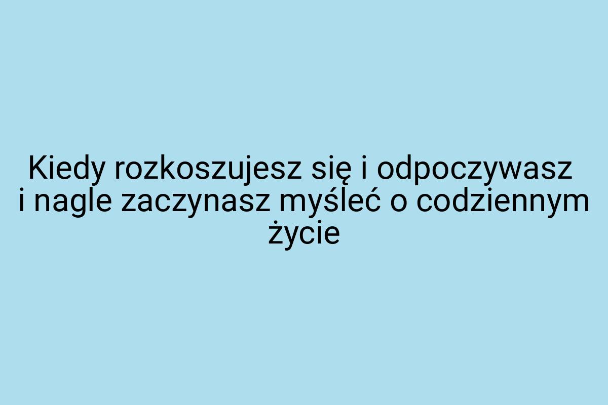 Kiedy rozkoszujesz się i odpoczywasz i nagle zaczynasz