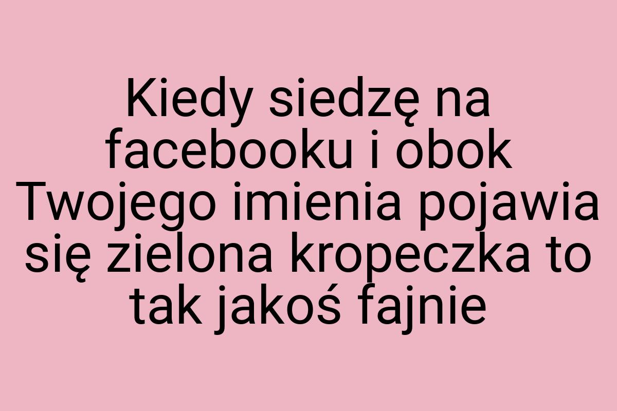 Kiedy siedzę na facebooku i obok Twojego imienia pojawia