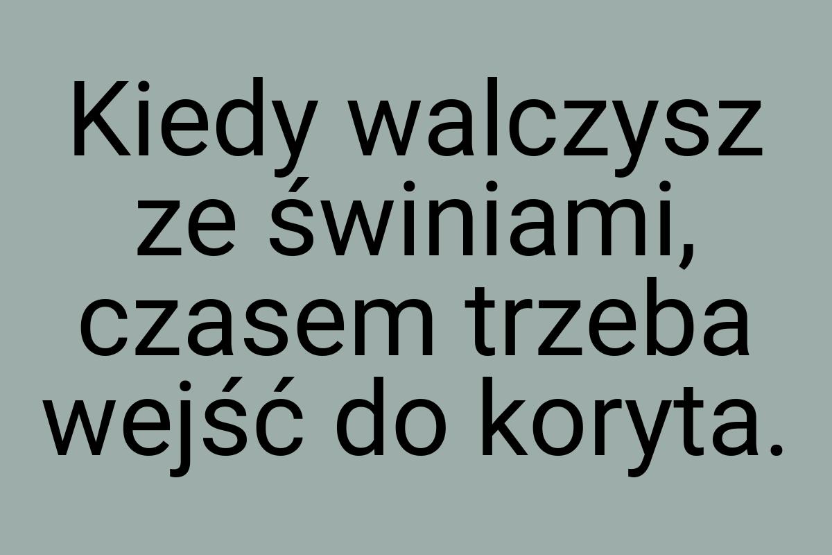 Kiedy walczysz ze świniami, czasem trzeba wejść do koryta