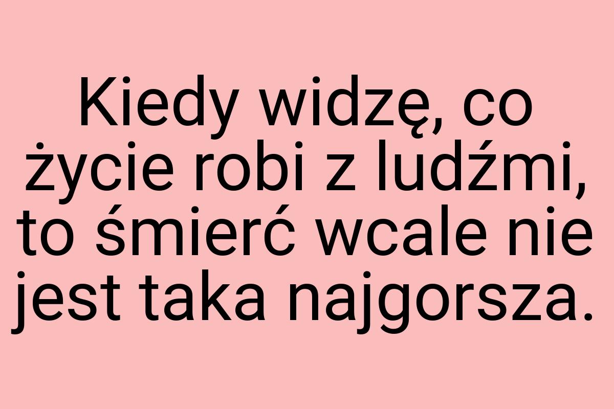 Kiedy widzę, co życie robi z ludźmi, to śmierć wcale nie