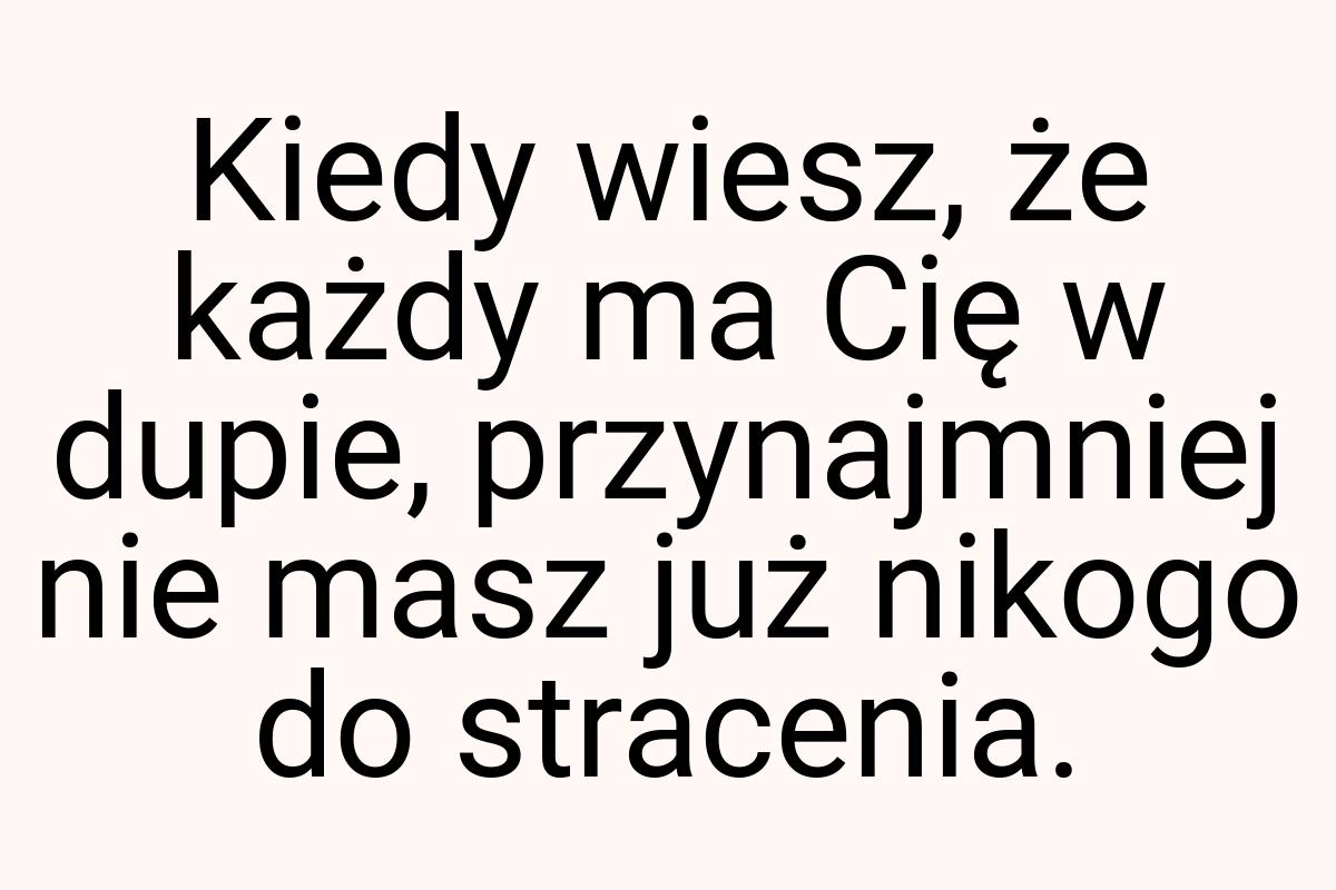 Kiedy wiesz, że każdy ma Cię w dupie, przynajmniej nie masz