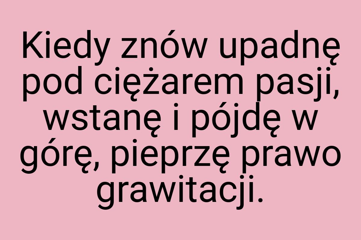 Kiedy znów upadnę pod ciężarem pasji, wstanę i pójdę w