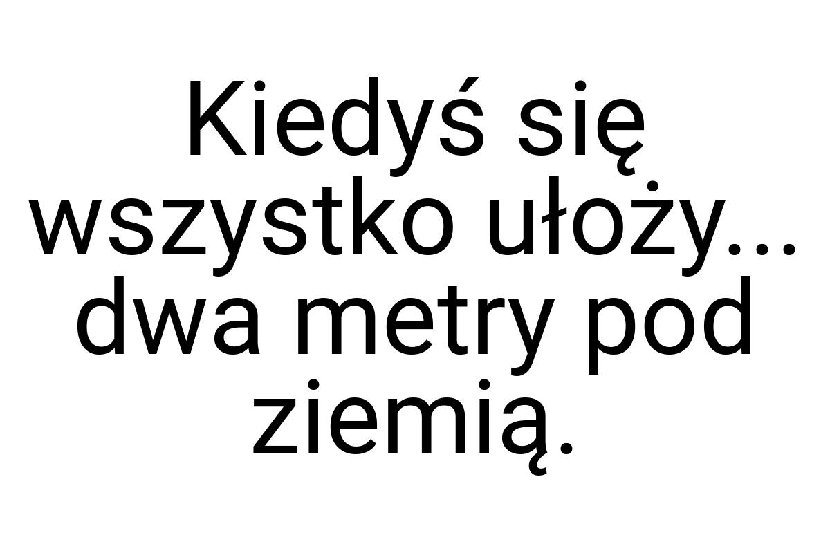 Kiedyś się wszystko ułoży... dwa metry pod ziemią