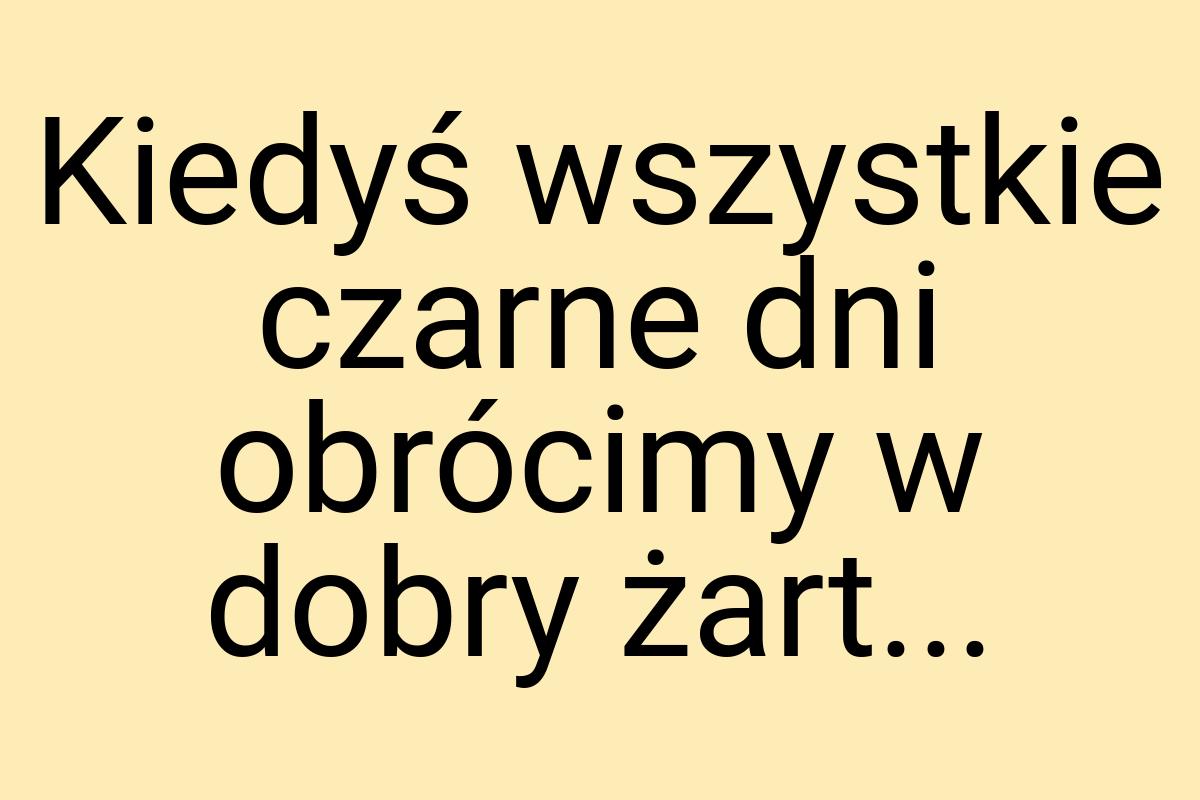 Kiedyś wszystkie czarne dni obrócimy w dobry żart