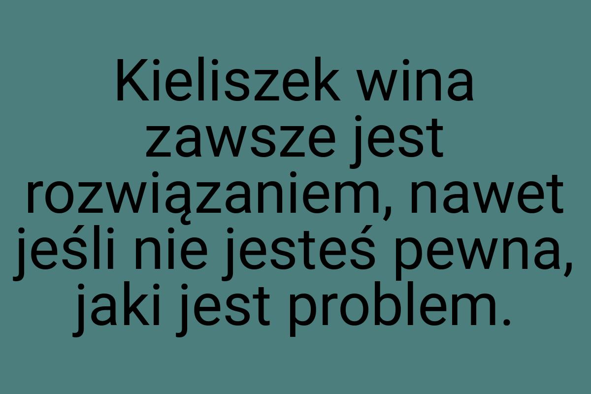 Kieliszek wina zawsze jest rozwiązaniem, nawet jeśli nie