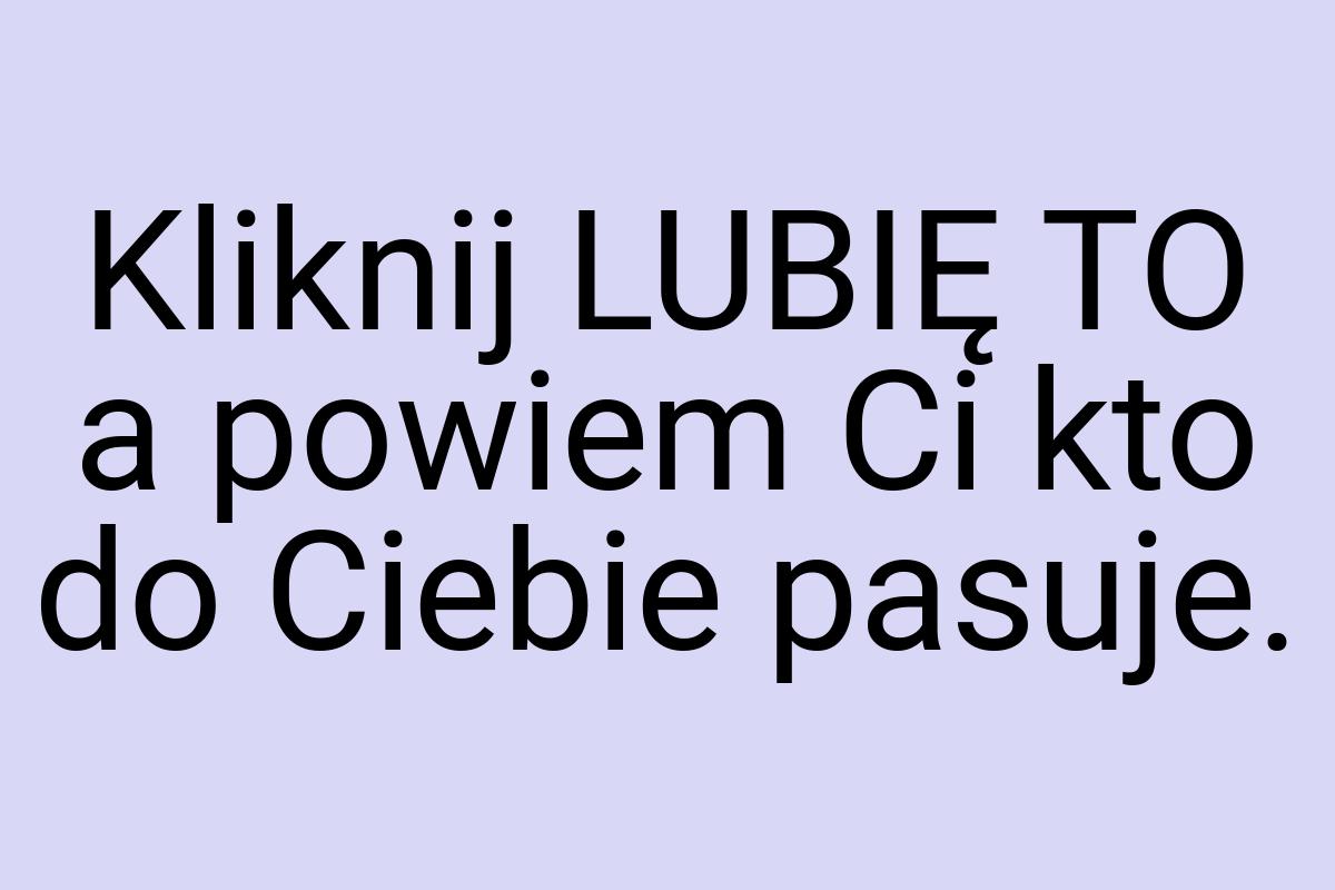 Kliknij LUBIĘ TO a powiem Ci kto do Ciebie pasuje