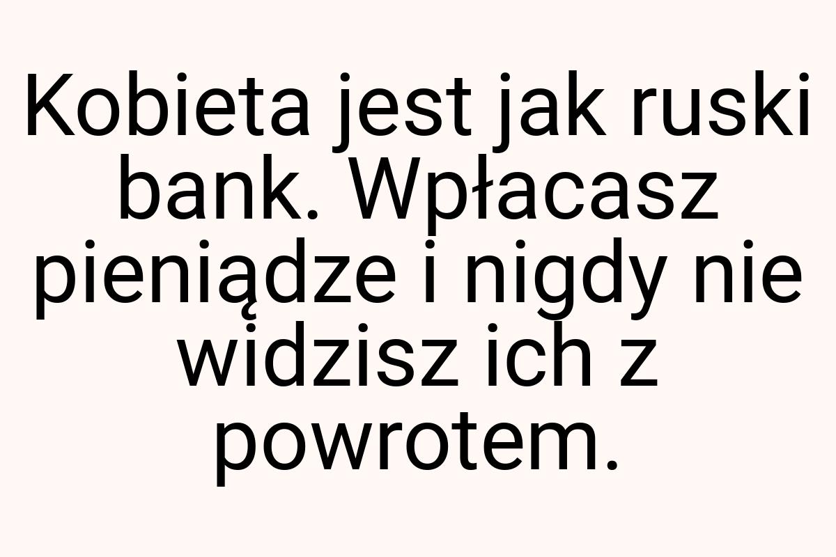 Kobieta jest jak ruski bank. Wpłacasz pieniądze i nigdy nie