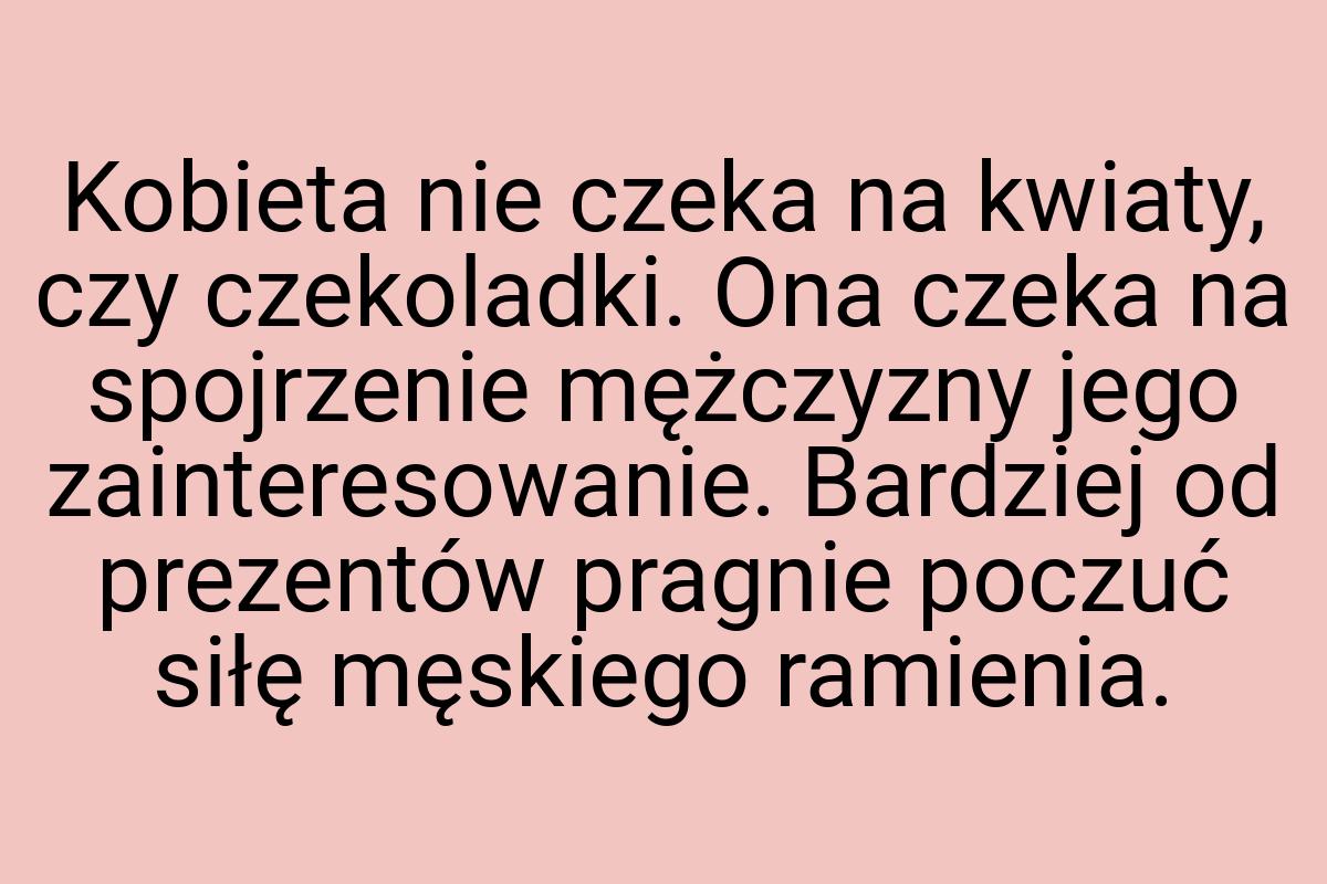 Kobieta nie czeka na kwiaty, czy czekoladki. Ona czeka na