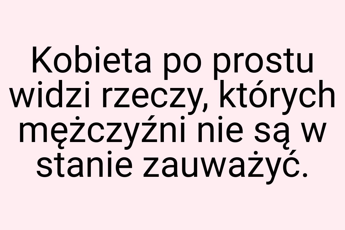 Kobieta po prostu widzi rzeczy, których mężczyźni nie są w