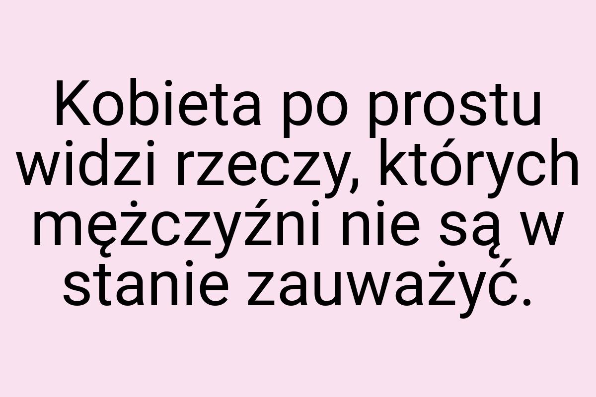 Kobieta po prostu widzi rzeczy, których mężczyźni nie są w