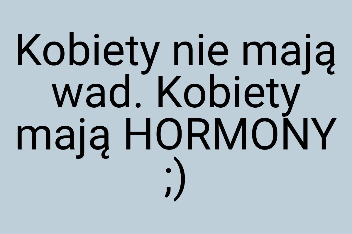 Kobiety nie mają wad. Kobiety mają HORMONY