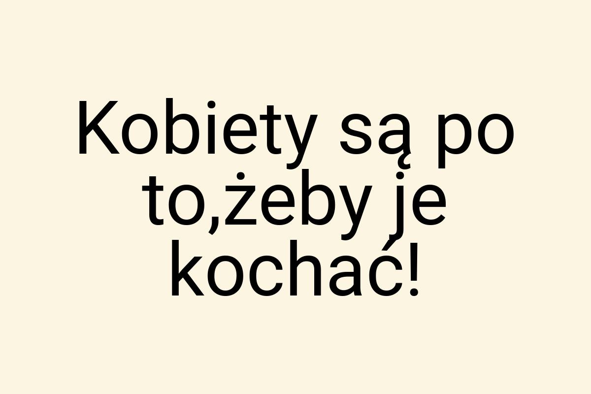 Kobiety są po to,żeby je kochać