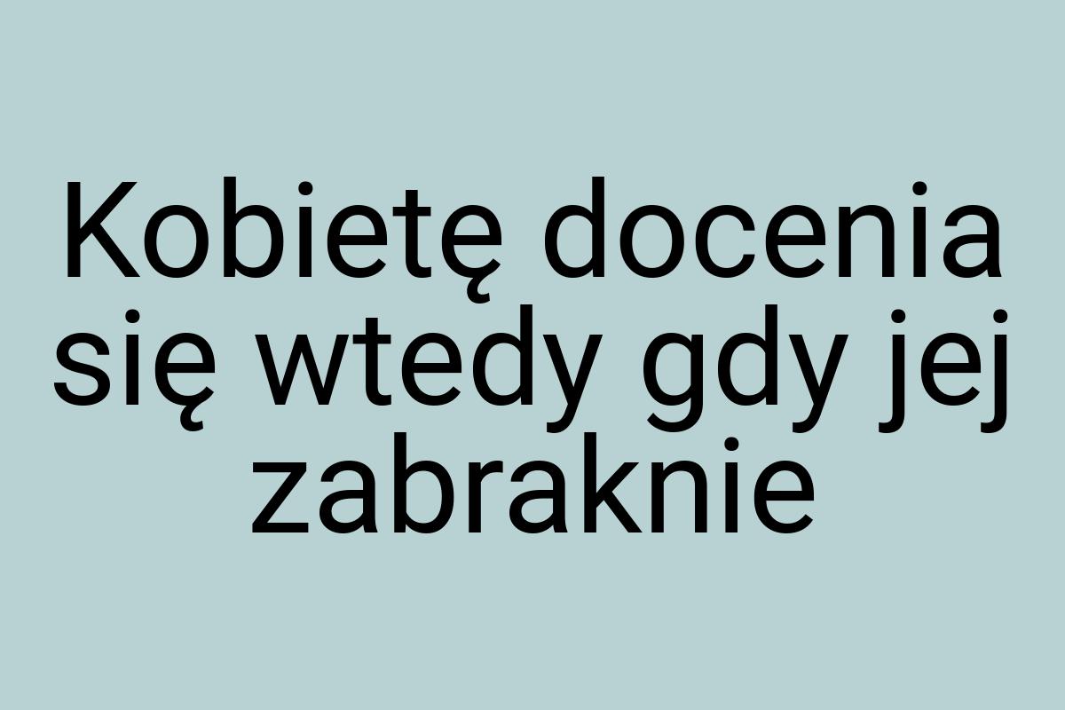 Kobietę docenia się wtedy gdy jej zabraknie