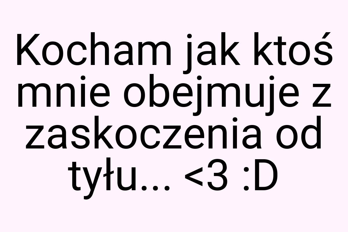 Kocham jak ktoś mnie obejmuje z zaskoczenia od tyłu... <3 :D