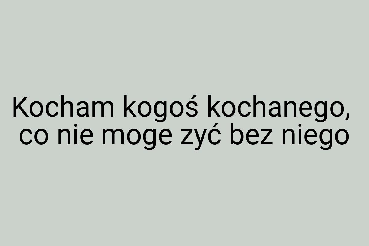 Kocham kogoś kochanego, co nie moge zyć bez niego