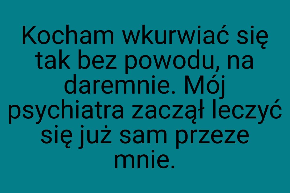 Kocham wkurwiać się tak bez powodu, na daremnie. Mój