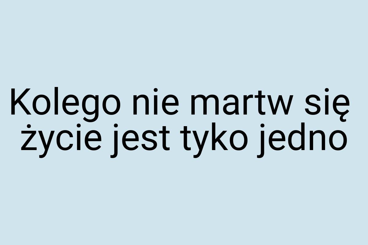 Kolego nie martw się życie jest tyko jedno