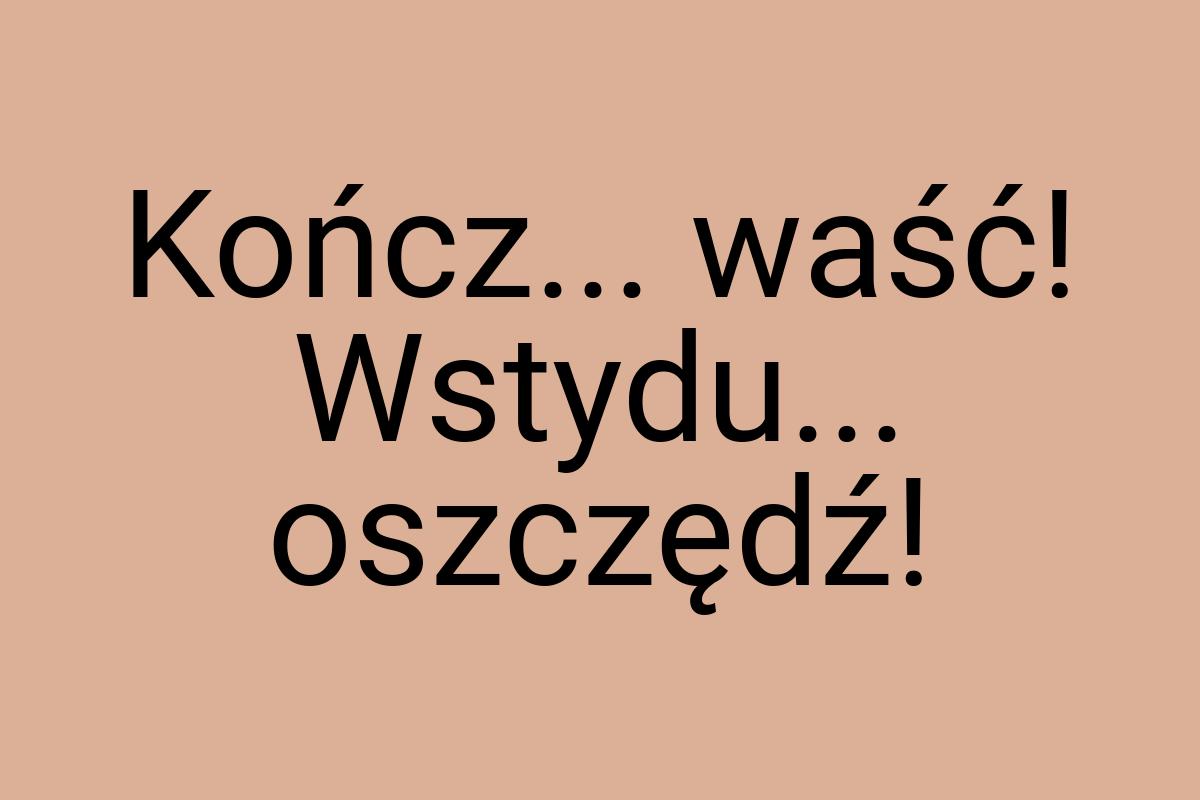 Kończ... waść! Wstydu... oszczędź