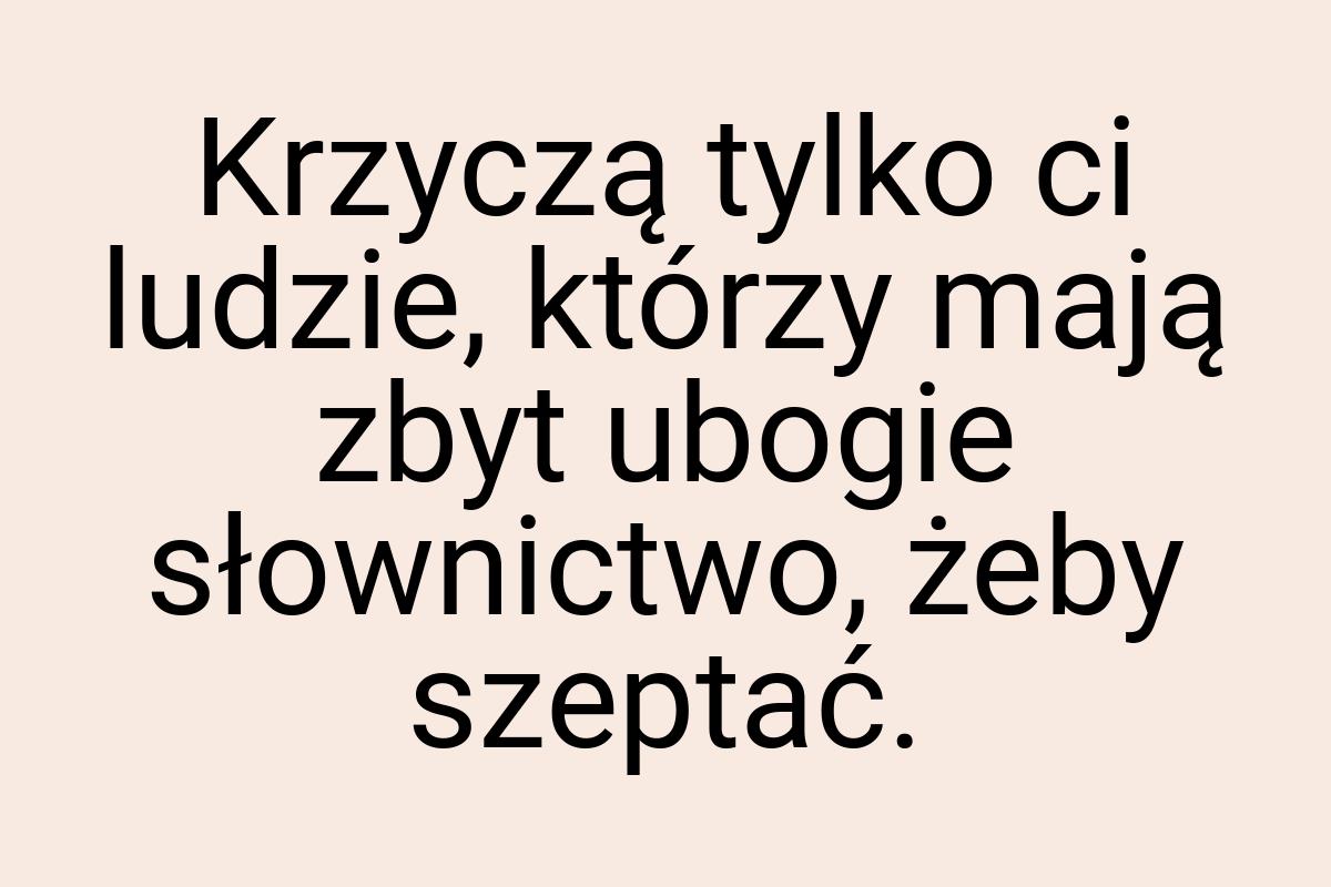 Krzyczą tylko ci ludzie, którzy mają zbyt ubogie