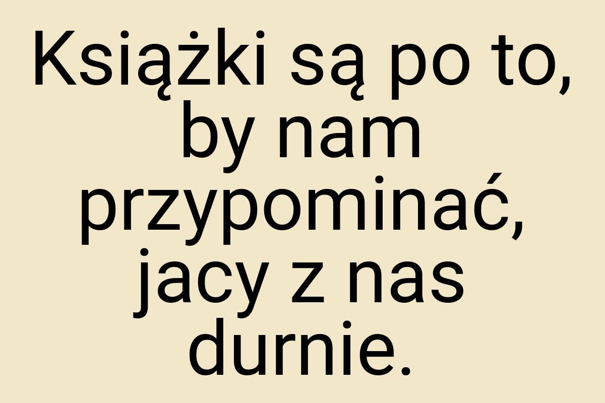 Książki są po to, by nam przypominać, jacy z nas durnie