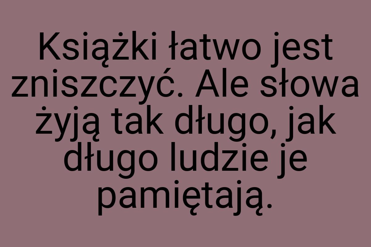 Książki łatwo jest zniszczyć. Ale słowa żyją tak długo, jak